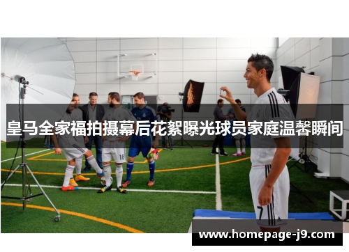 皇马全家福拍摄幕后花絮曝光球员家庭温馨瞬间